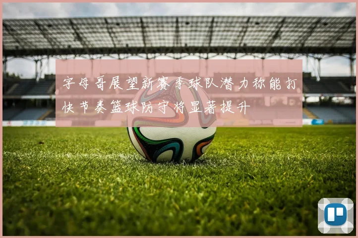 字母哥展望新赛季球队潜力称能打快节奏篮球防守将显著提升