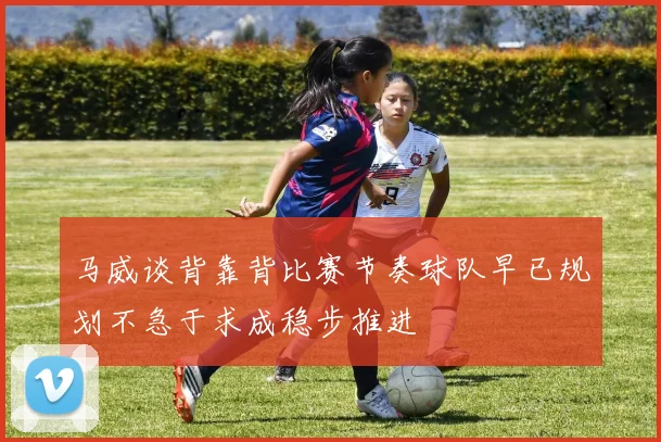 马威谈背靠背比赛节奏球队早已规划不急于求成稳步推进