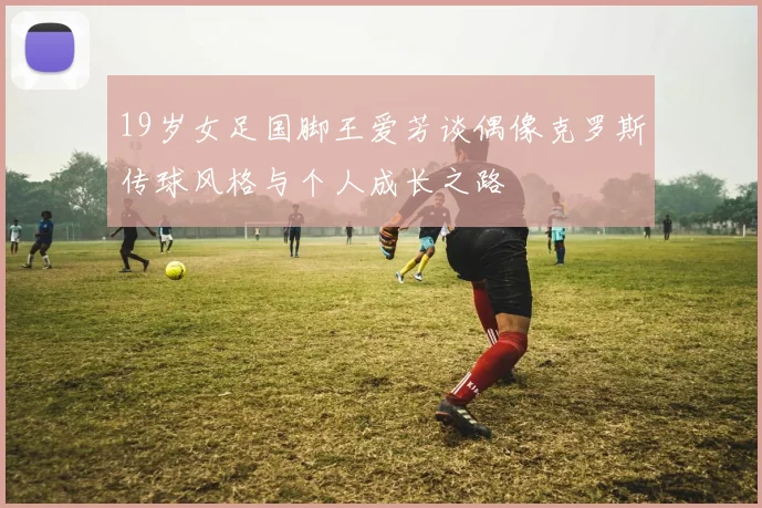 19岁女足国脚王爱芳谈偶像克罗斯传球风格与个人成长之路