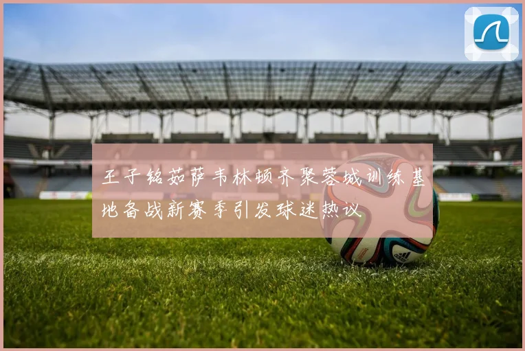 王子铭茹萨韦林顿齐聚蓉城训练基地备战新赛季引发球迷热议