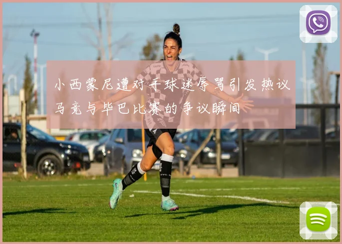 小西蒙尼遭对手球迷辱骂引发热议马竞与毕巴比赛的争议瞬间