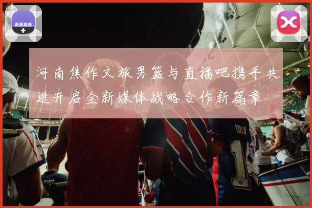 河南焦作文旅男篮与直播吧携手共进开启全新媒体战略合作新篇章