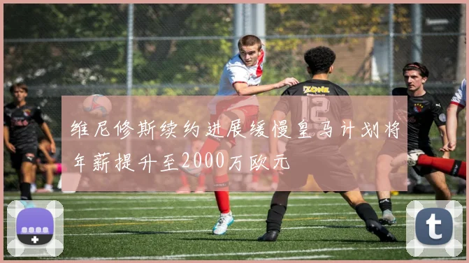 维尼修斯续约进展缓慢皇马计划将年薪提升至2000万欧元