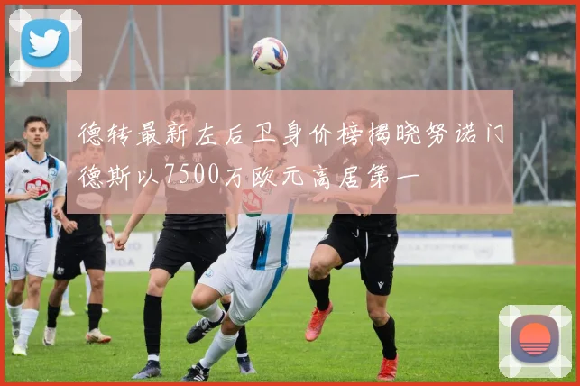 德转最新左后卫身价榜揭晓努诺门德斯以7500万欧元高居第一
