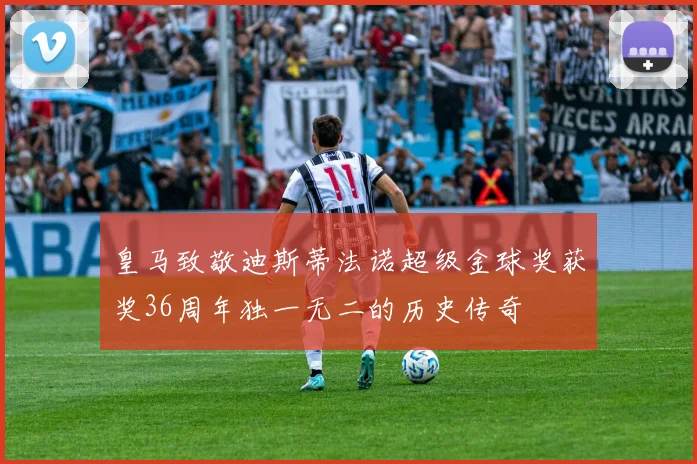 皇马致敬迪斯蒂法诺超级金球奖获奖36周年独一无二的历史传奇
