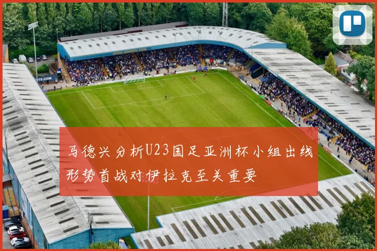 马德兴分析U23国足亚洲杯小组出线形势首战对伊拉克至关重要