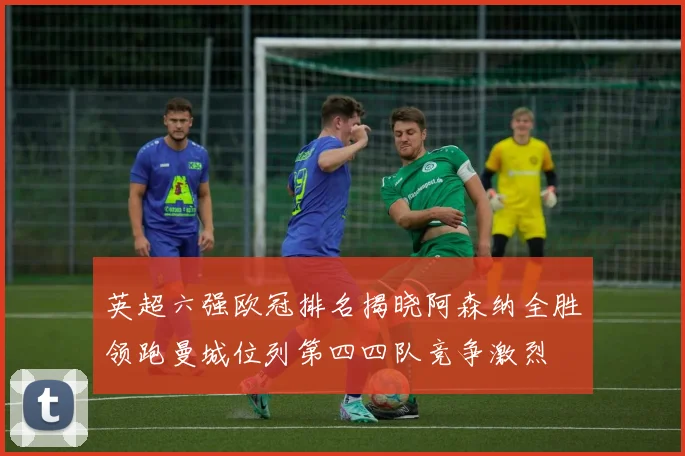 英超六强欧冠排名揭晓阿森纳全胜领跑曼城位列第四四队竞争激烈