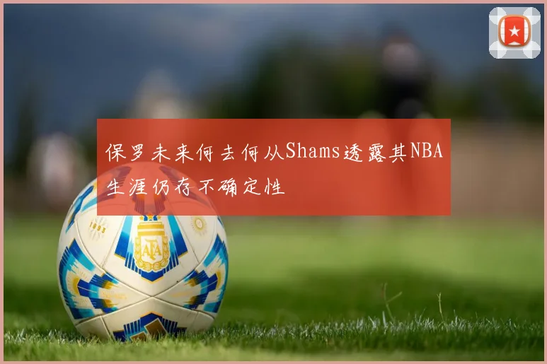 保罗未来何去何从Shams透露其NBA生涯仍存不确定性
