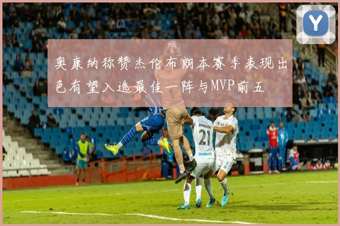 奥康纳称赞杰伦布朗本赛季表现出色有望入选最佳一阵与MVP前五