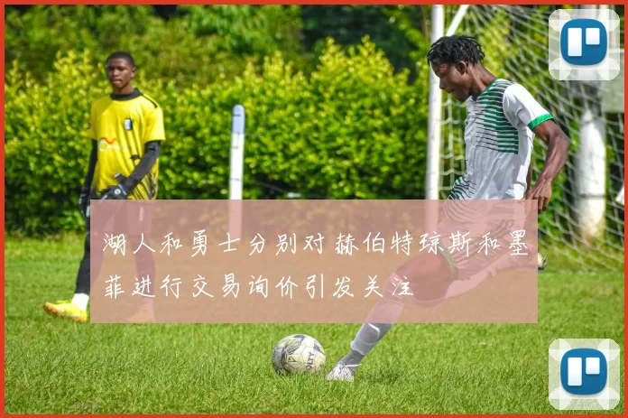 湖人和勇士分别对赫伯特琼斯和墨菲进行交易询价引发关注